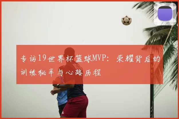 专访19世界杯篮球MVP：荣耀背后的训练秘辛与心路历程