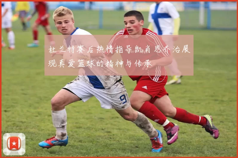 杜兰特赛后热情指导凯肖恩乔治展现真爱篮球的精神与传承