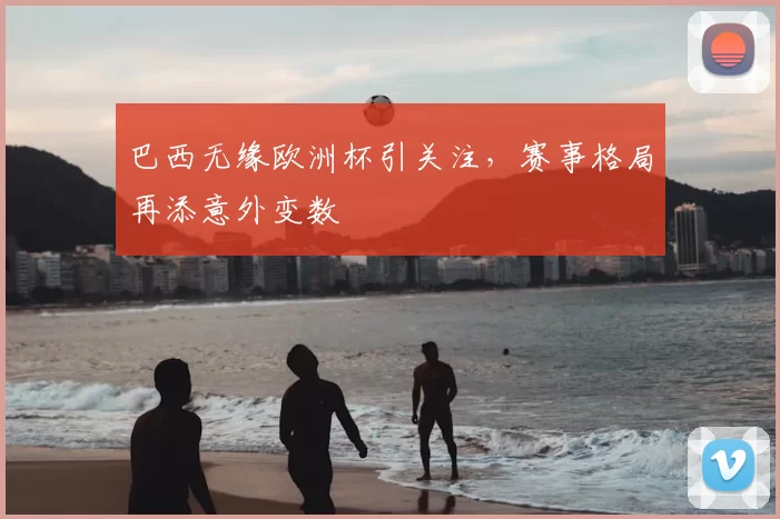 巴西无缘欧洲杯引关注,赛事格局再添意外变数
