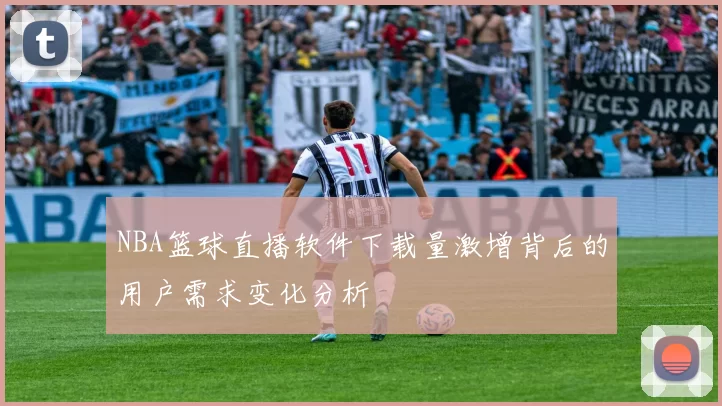 NBA篮球直播软件下载量激增背后的用户需求变化分析