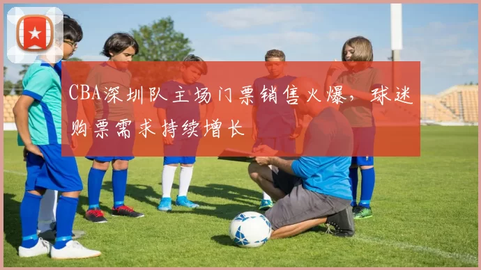 CBA深圳队主场门票销售火爆,球迷购票需求持续增长