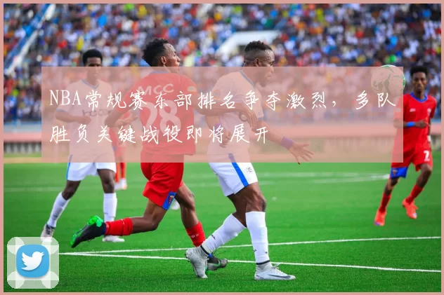 NBA常规赛东部排名争夺激烈，多队胜负关键战役即将展开