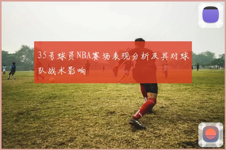 35号球员NBA赛场表现分析及其对球队战术影响