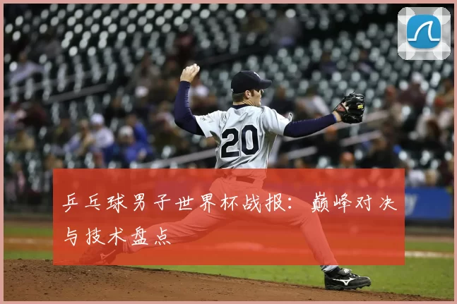 乒乓球男子世界杯战报：巅峰对决与技术盘点