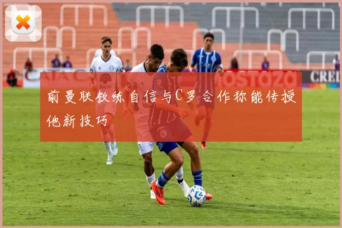 前曼联教练自信与C罗合作称能传授他新技巧