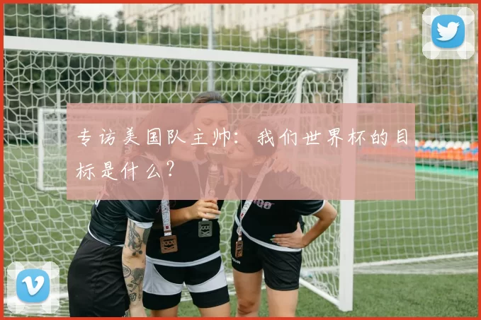 专访美国队主帅：我们世界杯的目标是什么？