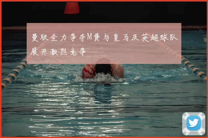 曼联全力争夺M费与皇马及英超球队展开激烈竞争