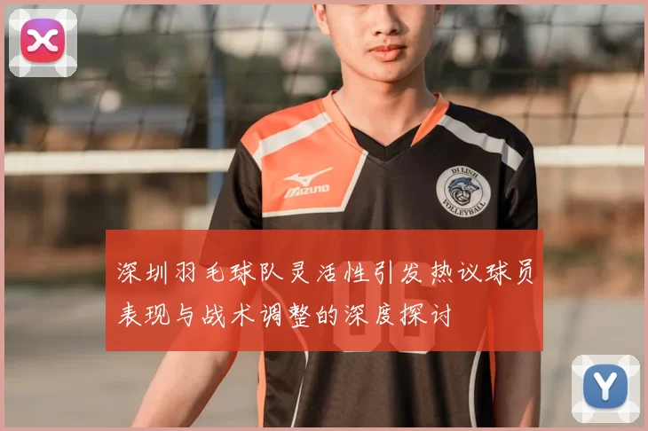 深圳羽毛球队灵活性引发热议球员表现与战术调整的深度探讨