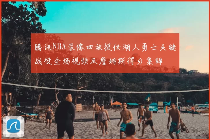 腾讯NBA录像回放提供湖人勇士关键战役全场视频及詹姆斯得分集锦