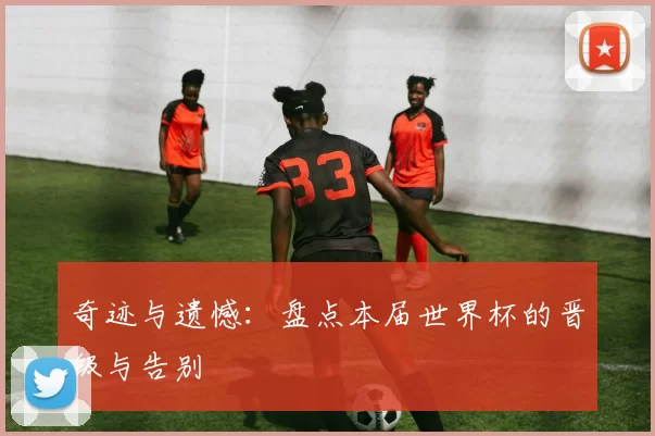 奇迹与遗憾：盘点本届世界杯的晋级与告别