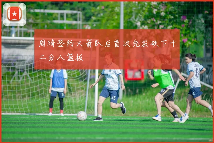 周琦签约火箭队后首次先发砍下十二分八篮板