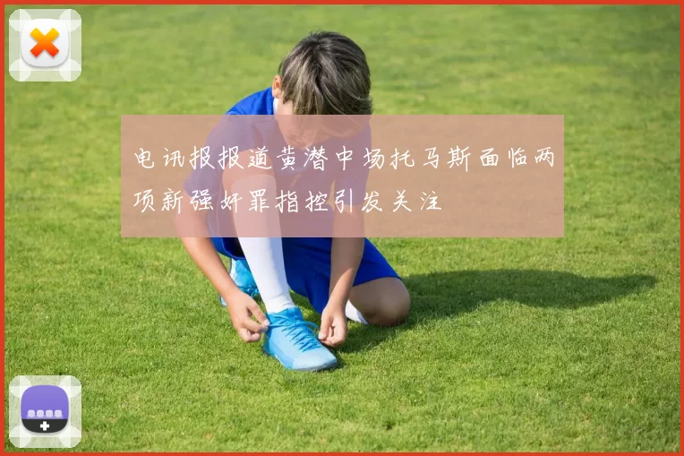 电讯报报道黄潜中场托马斯面临两项新强奸罪指控引发关注