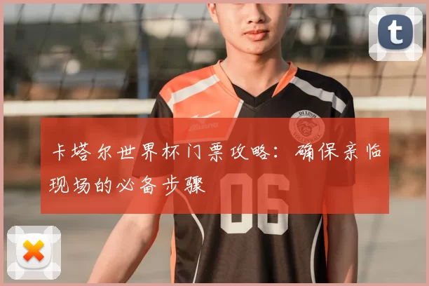 卡塔尔世界杯门票攻略:确保亲临现场的必备步骤