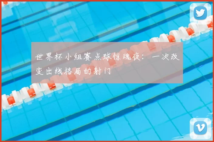 世界杯小组赛点球惊魂夜：一次改变出线格局的射门