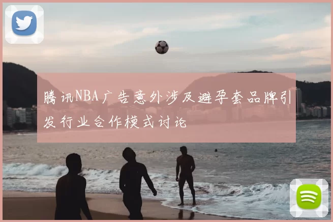 腾讯NBA广告意外涉及避孕套品牌引发行业合作模式讨论