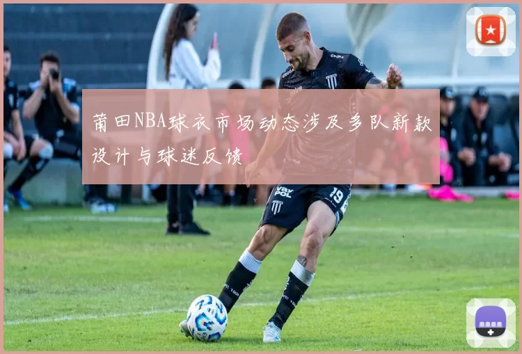 莆田NBA球衣市场动态涉及多队新款设计与球迷反馈